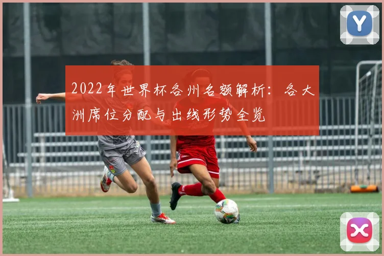 2022年世界杯各州名额解析:各大洲席位分配与出线形势全览