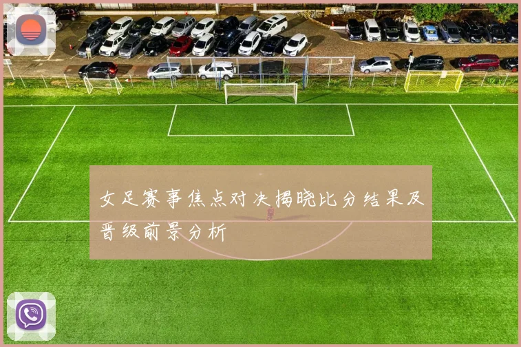 女足赛事焦点对决揭晓比分结果及晋级前景分析
