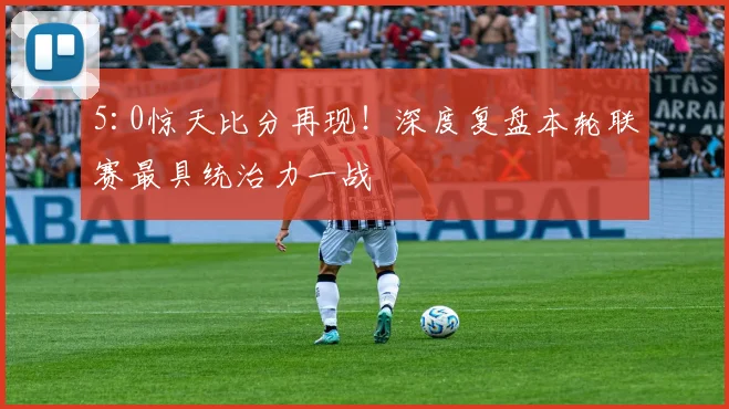 5:0惊天比分再现!深度复盘本轮联赛最具统治力一战