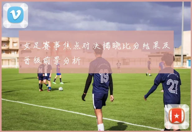 女足赛事焦点对决揭晓比分结果及晋级前景分析