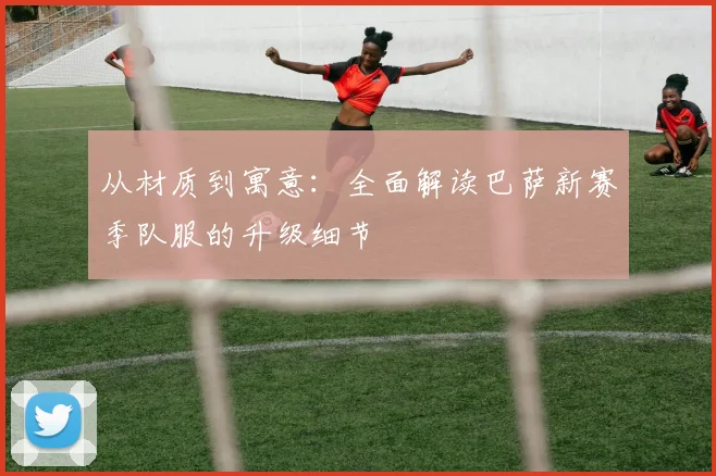 从材质到寓意：全面解读巴萨新赛季队服的升级细节